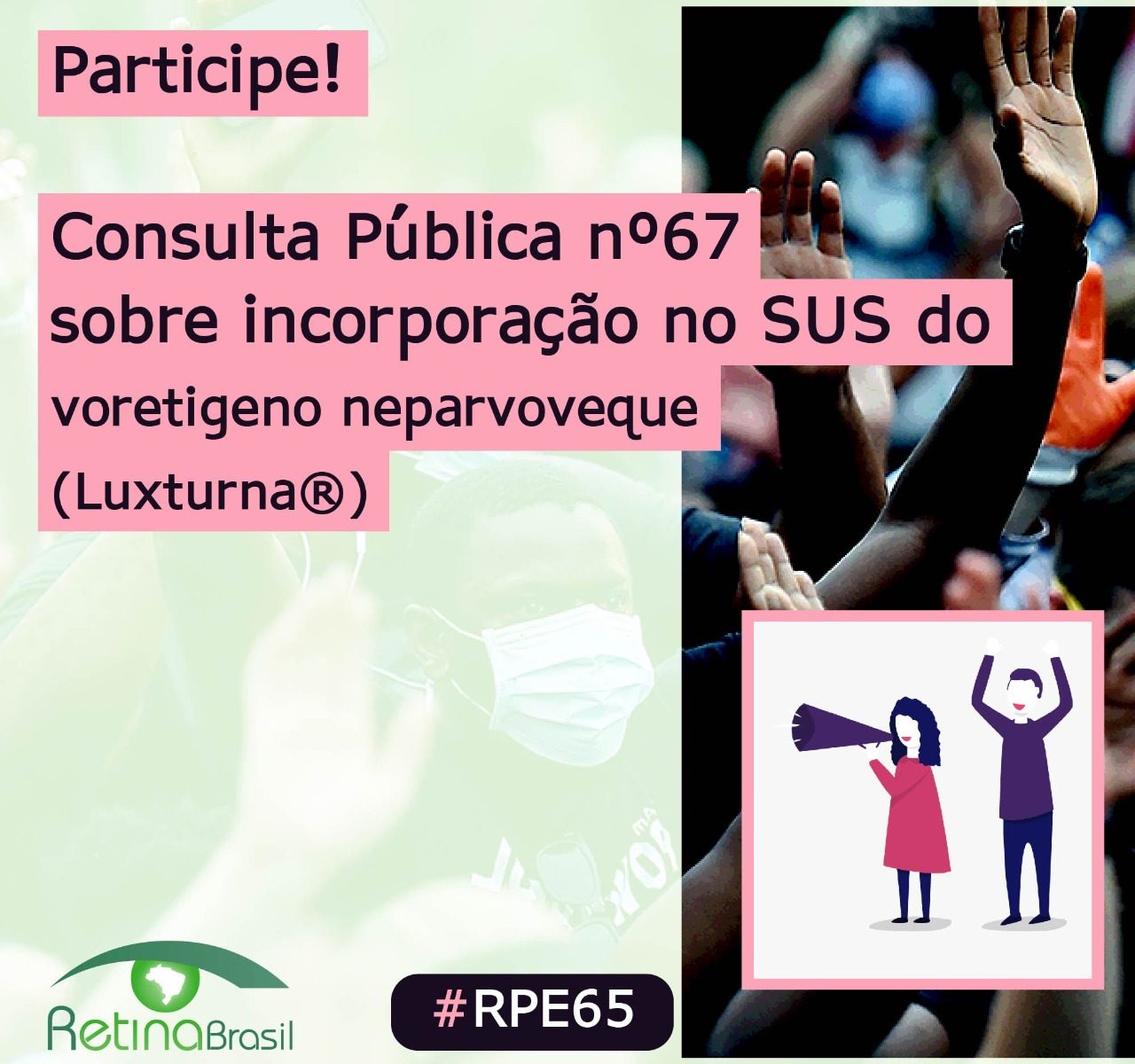 Descrição da Imagem: Imagem com o texto "Participe! Consulta Pública 67 sobre incorporação no SUS do Luxturna. Do lado direito há uma imagem com vários braços levantados e um desenho de duas pessoas numa manifestação. No canto inferior direito tem o logo da Retina Brasil e do lado a #RPE65