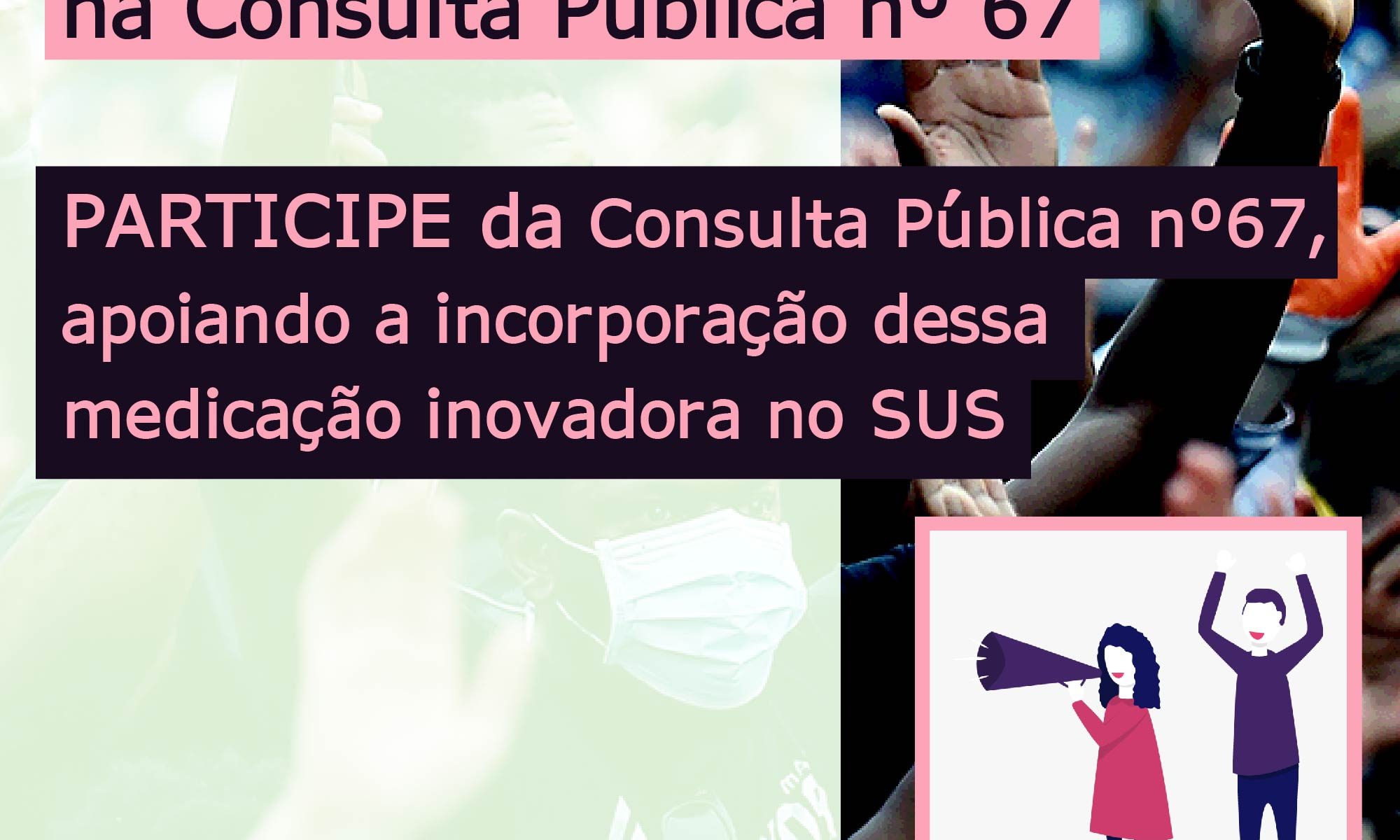 Ao fundo aparece uma foto de pessoas com máscara protestando. O texto no topo diz: Contamos com seu apoio na Consulta pública número 67. No centro, PARTICIPE da consulta pública número 67 apoiando a incorporação dessa medicação inovadora no SUS. No canto inferior esquerdo há a logo da Retina Brasil, no centro a #RPE65 e no canto inferior direito um desenho de uma mulher com megafone e um homem com os braços para cima, protestando