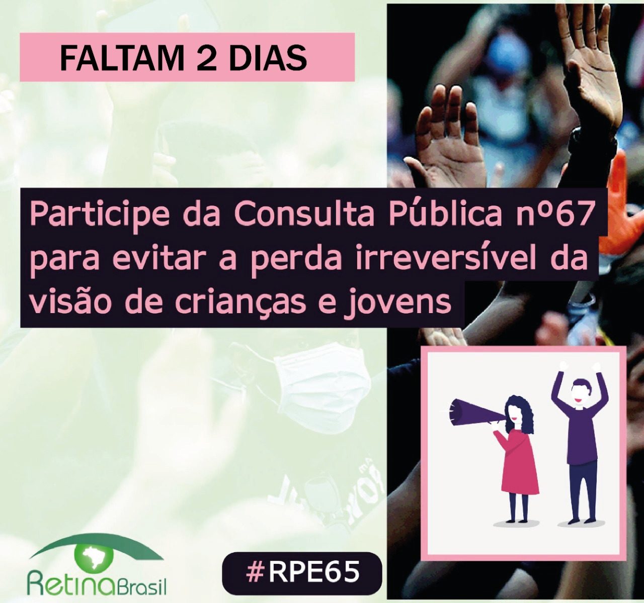 ao fundo aparece uma foto de pessoas com máscara protestando. O texto no topo diz: FALTAM 2 DIAS. No centro, alinhado à esquerda o texto diz: Participe da consulta pública número 67 para evitar a perda irreversível da visão de crianças e jovens. No canto inferior esquerdo há a logo da Retina Brasil, no centro a #RPE65 e no canto inferior direito um desenho de uma mulher com megafone e um homem com os braços para cima, protestando